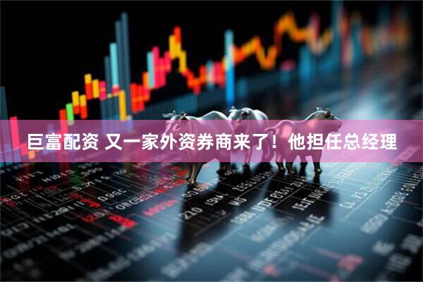 巨富配资 又一家外资券商来了！他担任总经理