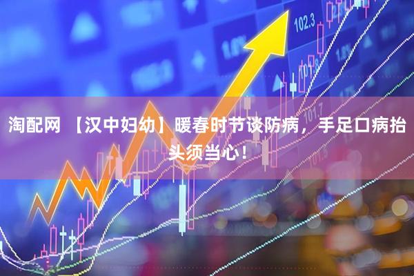 淘配网 【汉中妇幼】暖春时节谈防病，手足口病抬头须当心！