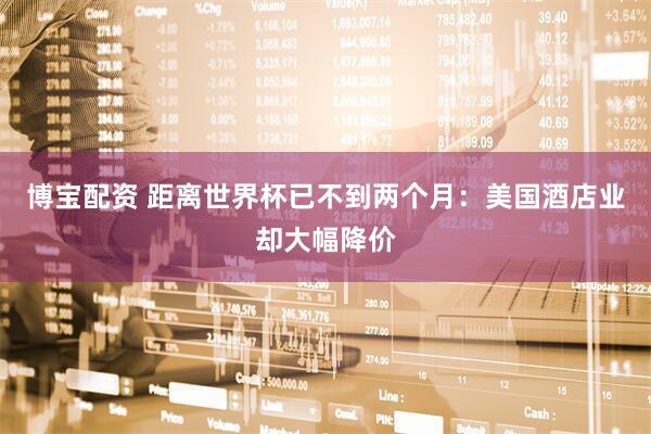 博宝配资 距离世界杯已不到两个月：美国酒店业却大幅降价