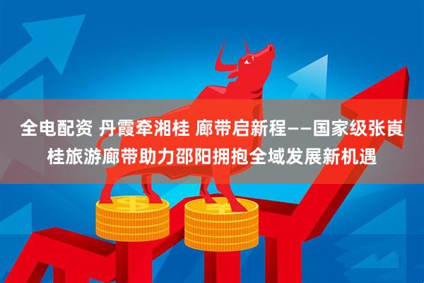 全电配资 丹霞牵湘桂 廊带启新程——国家级张崀桂旅游廊带助力邵阳拥抱全域发展新机遇