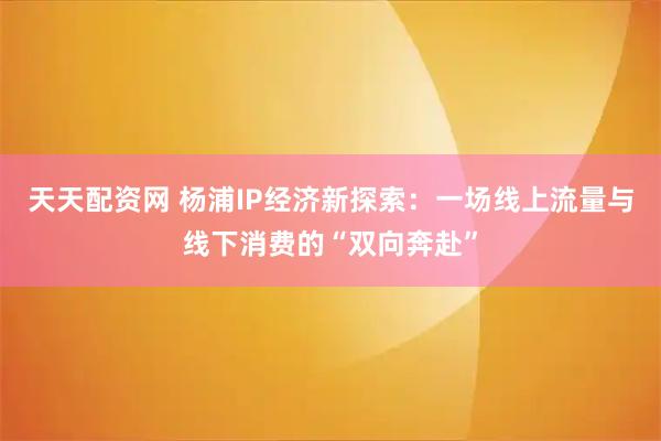 天天配资网 杨浦IP经济新探索：一场线上流量与线下消费的“双向奔赴”