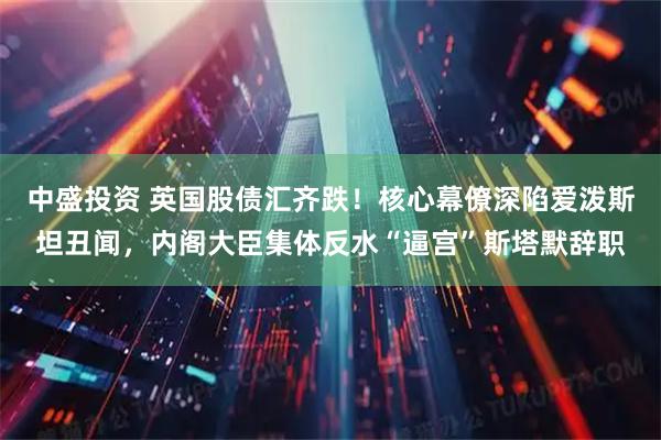 中盛投资 英国股债汇齐跌！核心幕僚深陷爱泼斯坦丑闻，内阁大臣集体反水“逼宫”斯塔默辞职