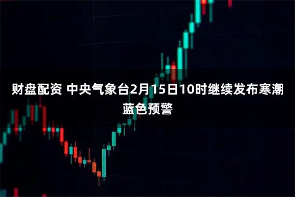 财盘配资 中央气象台2月15日10时继续发布寒潮蓝色预警