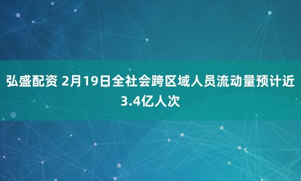 弘盛配资 2月19日全社会跨区域人员流动量预计近3.4亿人次