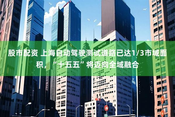 股市配资 上海自动驾驶测试道路已达1/3市域面积，“十五五”将迈向全域融合
