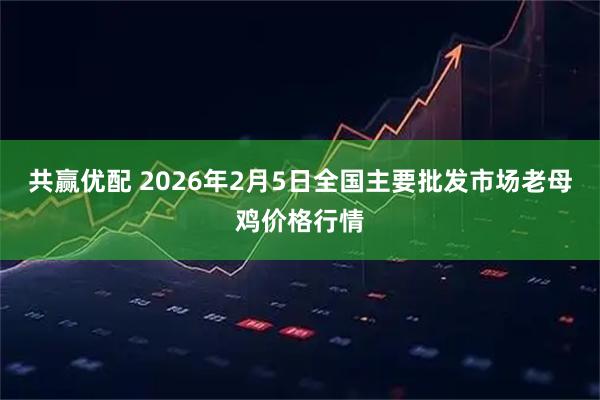 共赢优配 2026年2月5日全国主要批发市场老母鸡价格行情