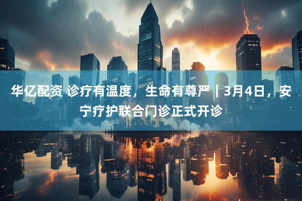 华亿配资 诊疗有温度，生命有尊严｜3月4日，安宁疗护联合门诊正式开诊