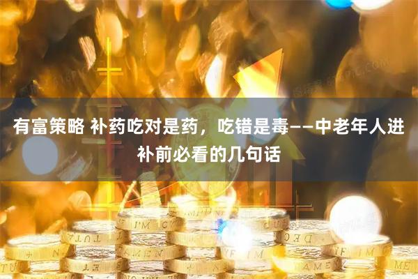 有富策略 补药吃对是药，吃错是毒——中老年人进补前必看的几句话