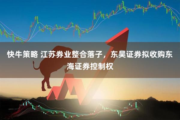 快牛策略 江苏券业整合落子，东吴证券拟收购东海证券控制权