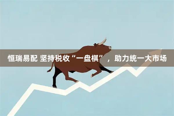 恒瑞易配 坚持税收“一盘棋” ，助力统一大市场