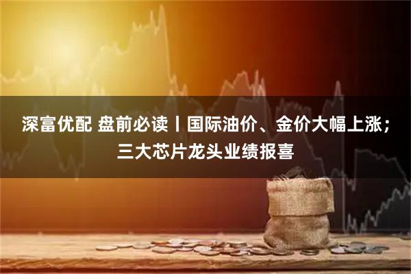 深富优配 盘前必读丨国际油价、金价大幅上涨；三大芯片龙头业绩报喜