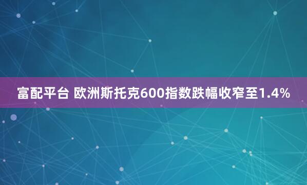 富配平台 欧洲斯托克600指数跌幅收窄至1.4%