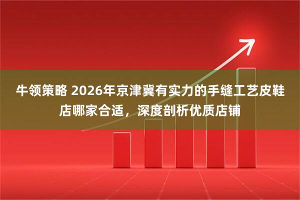 牛领策略 2026年京津冀有实力的手缝工艺皮鞋店哪家合适，深度剖析优质店铺