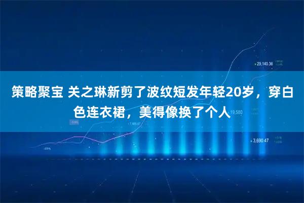 策略聚宝 关之琳新剪了波纹短发年轻20岁，穿白色连衣裙，美得像换了个人