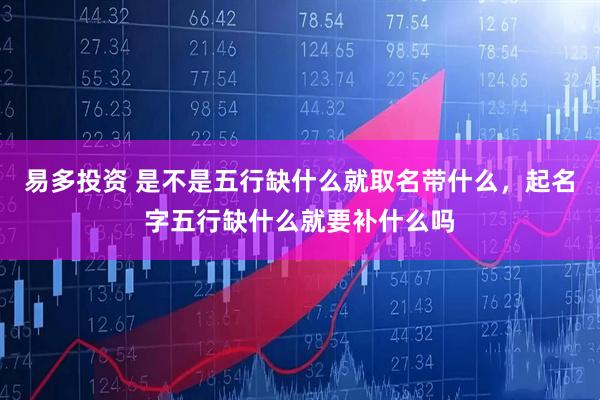 易多投资 是不是五行缺什么就取名带什么，起名字五行缺什么就要补什么吗