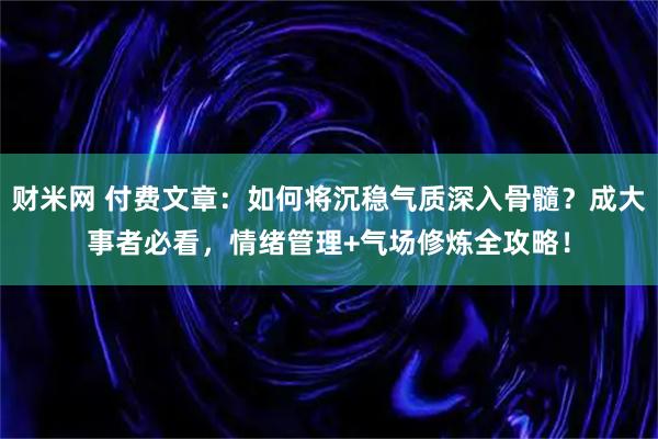 财米网 付费文章：如何将沉稳气质深入骨髓？成大事者必看，情绪管理+气场修炼全攻略！