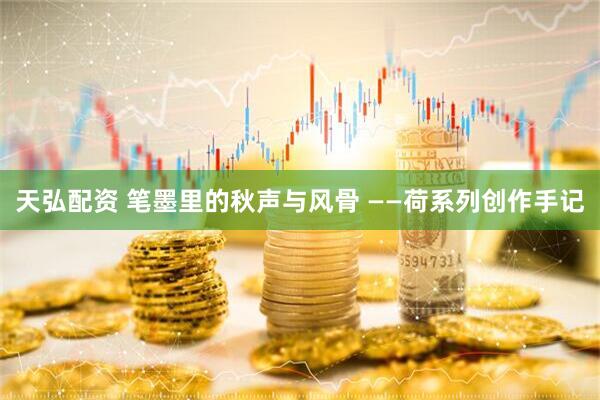 天弘配资 笔墨里的秋声与风骨 ——荷系列创作手记