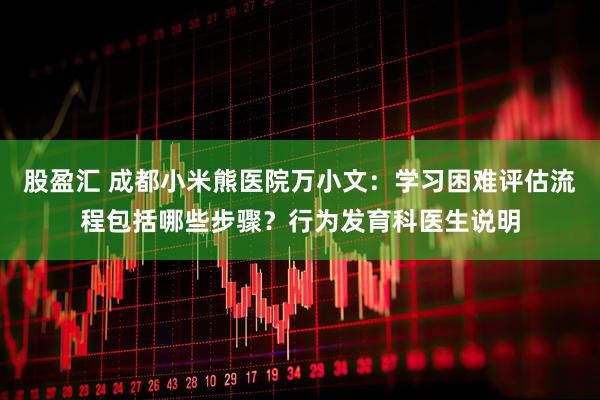 股盈汇 成都小米熊医院万小文：学习困难评估流程包括哪些步骤？行为发育科医生说明