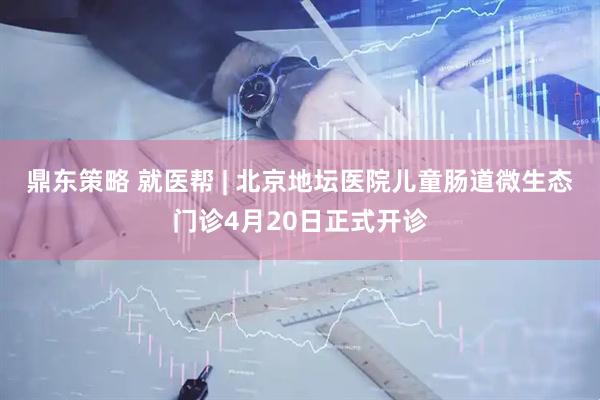 鼎东策略 就医帮 | 北京地坛医院儿童肠道微生态门诊4月20日正式开诊