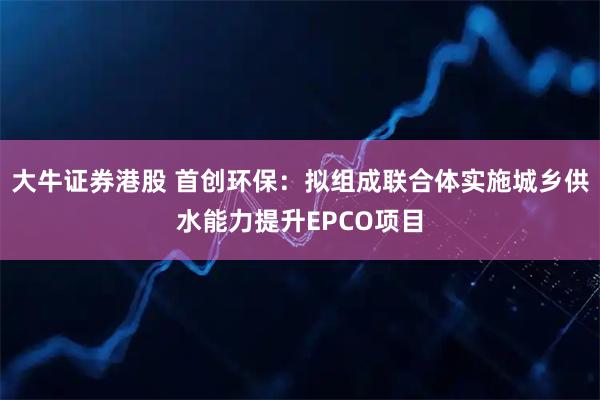 大牛证券港股 首创环保：拟组成联合体实施城乡供水能力提升EPCO项目