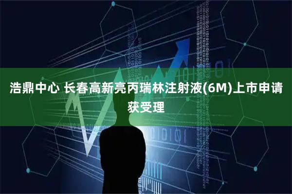 浩鼎中心 长春高新亮丙瑞林注射液(6M)上市申请获受理