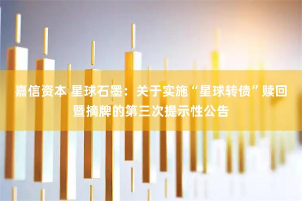 嘉信资本 星球石墨：关于实施“星球转债”赎回暨摘牌的第三次提示性公告