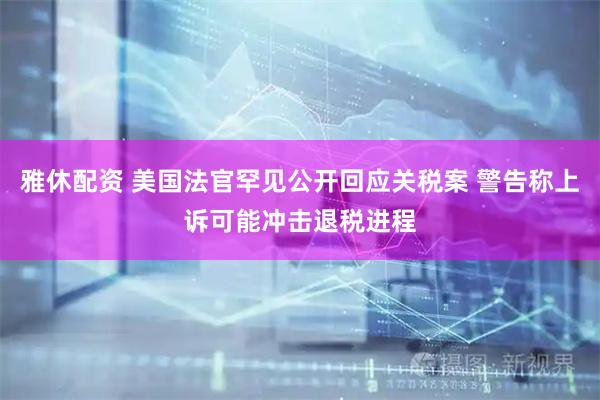 雅休配资 美国法官罕见公开回应关税案 警告称上诉可能冲击退税进程