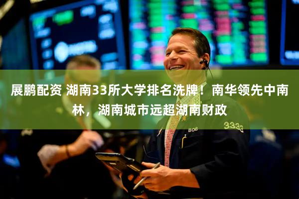 展鹏配资 湖南33所大学排名洗牌！南华领先中南林，湖南城市远超湖南财政