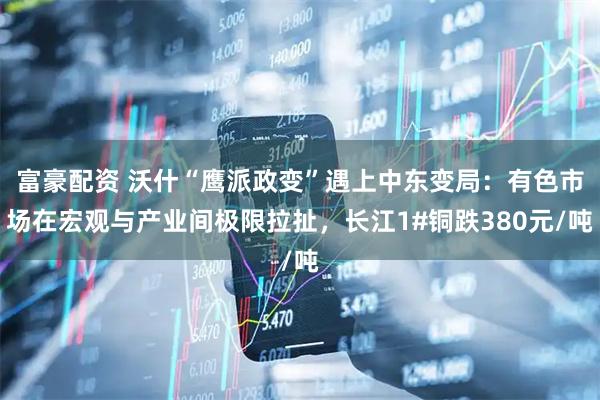 富豪配资 沃什“鹰派政变”遇上中东变局：有色市场在宏观与产业间极限拉扯，长江1#铜跌380元/吨