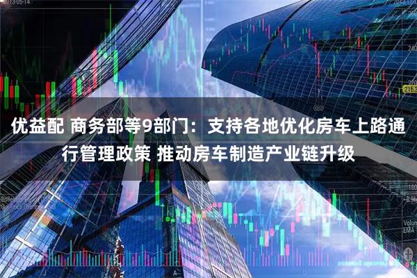 优益配 商务部等9部门：支持各地优化房车上路通行管理政策 推动房车制造产业链升级