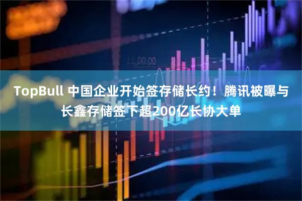 TopBull 中国企业开始签存储长约！腾讯被曝与长鑫存储签下超200亿长协大单