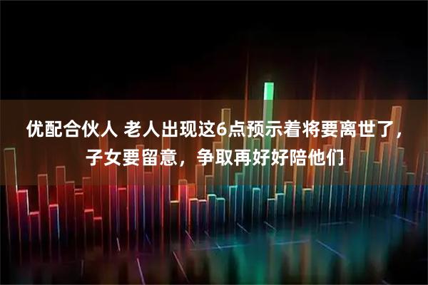 优配合伙人 老人出现这6点预示着将要离世了，子女要留意，争取再好好陪他们