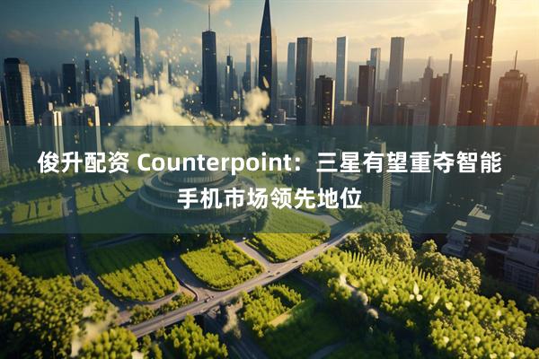 俊升配资 Counterpoint：三星有望重夺智能手机市场领先地位