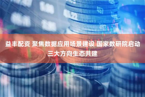 益丰配资 聚焦数据应用场景建设 国家数研院启动三大方向生态共建